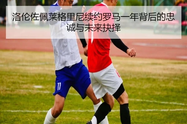 洛伦佐佩莱格里尼续约罗马一年背后的忠诚与未来抉择 | WANMEISPORTS