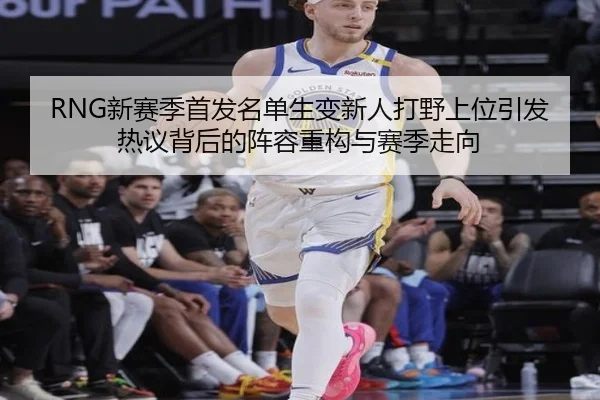 RNG新赛季首发名单生变新人打野上位引发热议背后的阵容重构与赛季走向 | WANMEISPORTS